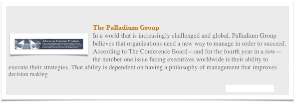

￼The Palladium Group
In a world that is increasingly challenged and global, Palladium Group believes that organizations need a new way to manage in order to succeed. According to The Conference Board—and for the fourth year in a row—the number one issue facing executives worldwide is their ability to execute their strategies. That ability is dependent on having a philosophy of management that improves                         decision making.                  

                                                                                                                                                 Visit their Website

