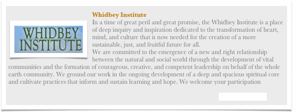 ￼Whidbey InstituteIn a time of great peril and great promise, the Whidbey Institute is a place of deep inquiry and inspiration dedicated to the transformation of heart, mind, and culture that is now needed for the creation of a more sustainable, just, and fruitful future for all.We are committed to the emergence of a new and right relationship between the natural and social world through the development of vital communities and the formation of courageous, creative, and competent leadership on behalf of the whole earth community. We ground our work in the ongoing development of a deep and spacious spiritual core and cultivate practices that inform and sustain learning and hope. We welcome your participation

Visit their Website
